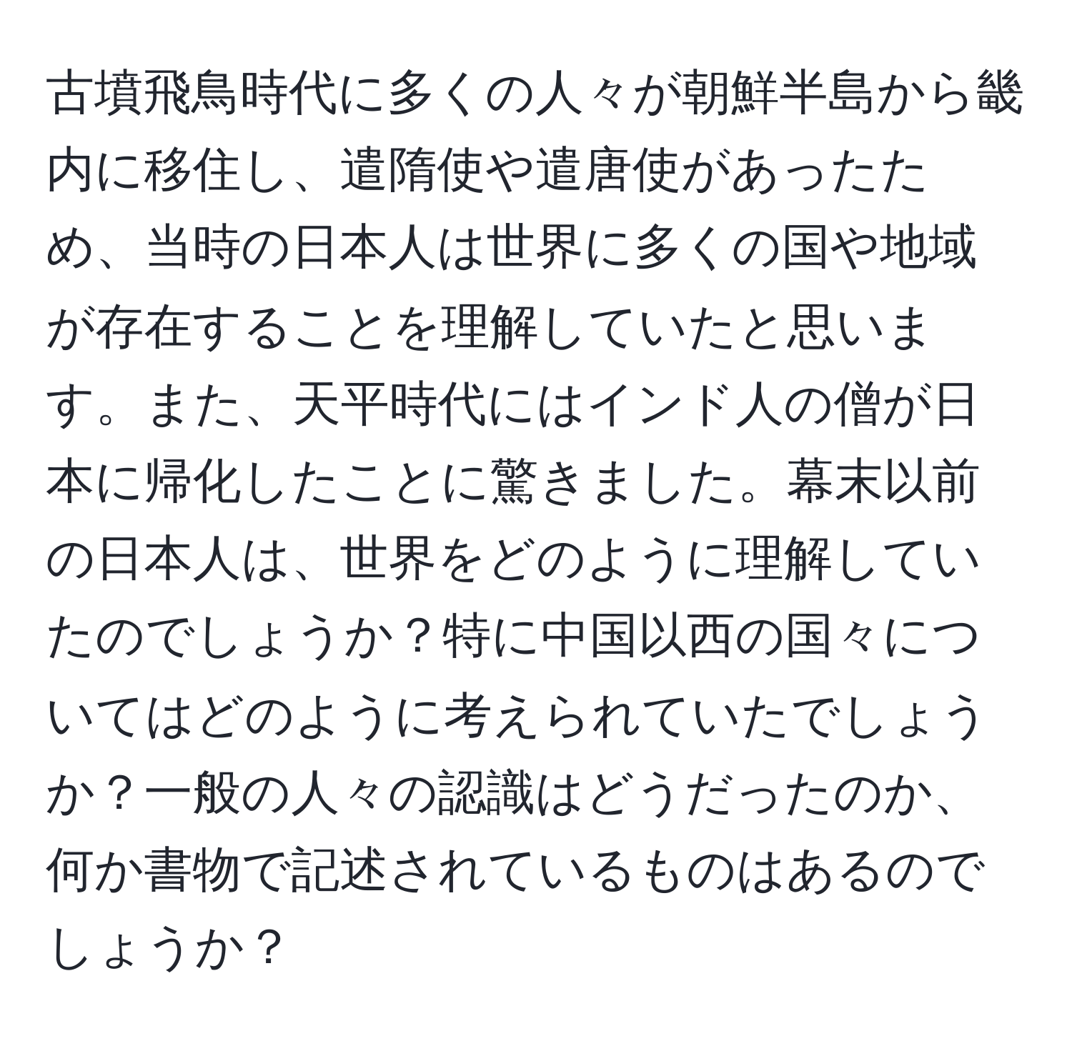 古墳飛鳥時代に多くの人々が朝鮮半島から畿内に移住し、遣隋使や遣唐使があったため、当時の日本人は世界に多くの国や地域が存在することを理解していたと思います。また、天平時代にはインド人の僧が日本に帰化したことに驚きました。幕末以前の日本人は、世界をどのように理解していたのでしょうか？特に中国以西の国々についてはどのように考えられていたでしょうか？一般の人々の認識はどうだったのか、何か書物で記述されているものはあるのでしょうか？