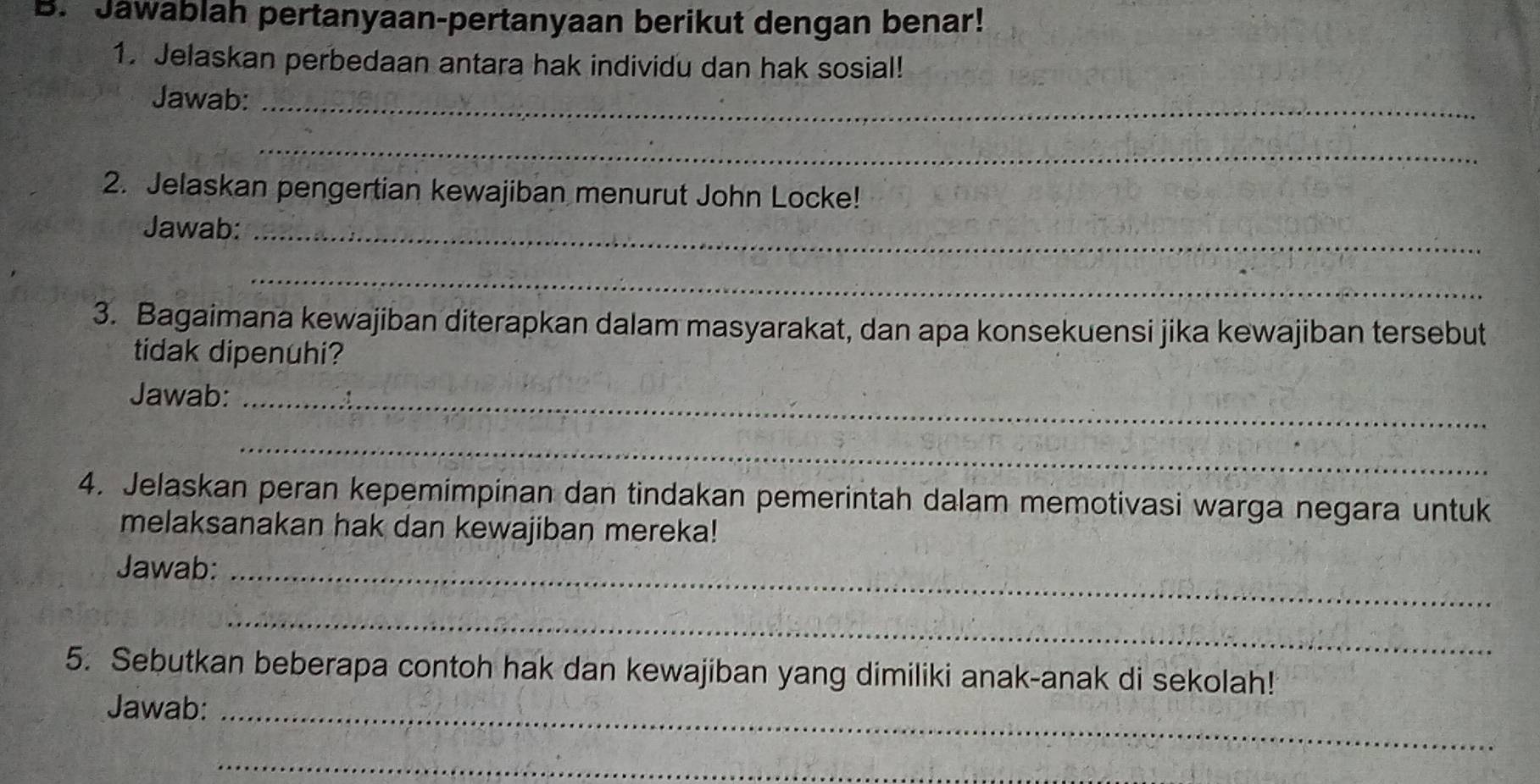 Jawablah pertanyaan-pertanyaan berikut dengan benar! 
1. Jelaskan perbedaan antara hak individu dan hak sosial! 
Jawab:_ 
_ 
2. Jelaskan pengertian kewajiban menurut John Locke! 
Jawab:_ 
_ 
3. Bagaimana kewajiban diterapkan dalam masyarakat, dan apa konsekuensi jika kewajiban tersebut 
tidak dipenuhi? 
Jawab:_ 
_ 
4. Jelaskan peran kepemimpinan dan tindakan pemerintah dalam memotivasi warga negara untuk 
melaksanakan hak dan kewajiban mereka! 
Jawab:_ 
_ 
5. Sebutkan beberapa contoh hak dan kewajiban yang dimiliki anak-anak di sekolah! 
Jawab:_ 
_