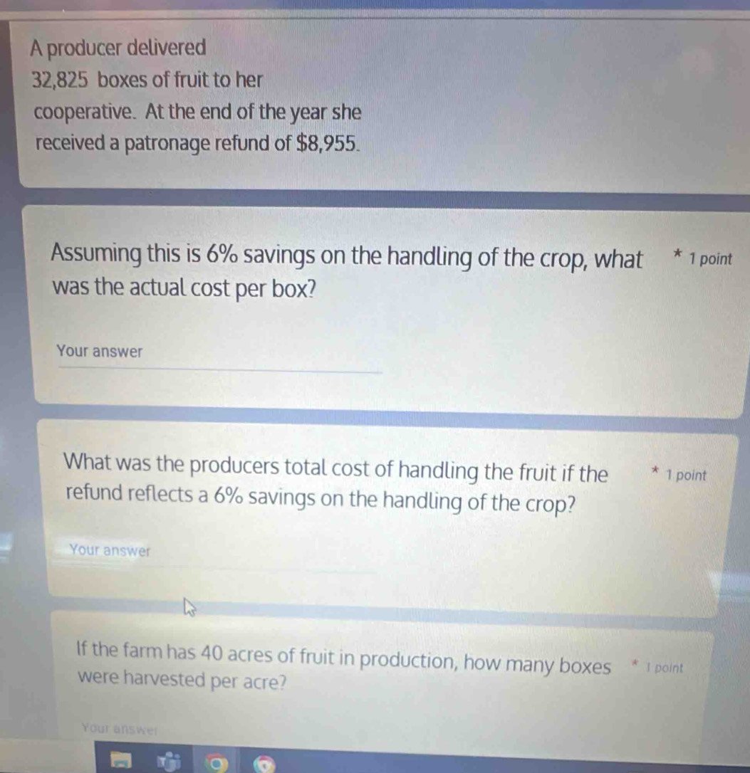 A producer delivered
32,825 boxes of fruit to her 
cooperative. At the end of the year she 
received a patronage refund of $8,955. 
Assuming this is 6% savings on the handling of the crop, what * 1 point 
was the actual cost per box? 
Your answer 
What was the producers total cost of handling the fruit if the * 1 point 
refund reflects a 6% savings on the handling of the crop? 
Your answer 
If the farm has 40 acres of fruit in production, how many boxes * 1 point 
were harvested per acre? 
Your answer