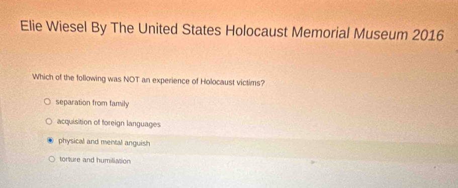 Elie Wiesel By The United States Holocaust Memorial Museum 2016
Which of the following was NOT an experience of Holocaust victims?
separation from family
acquisition of foreign languages
physical and mental anguish
torture and humiliation