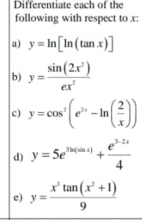 Differentiate each of the 
following with respect to x : 
a) y=ln [ln (tan x)]
b) y= sin (2x^2)/ex^2 
c) y=cos^2(e^(2x)-ln ( 2/x ))
d) y=5e^(3ln (sin x))+ (e^(3-2x))/4 
e) y= (x^3tan (x^2+1))/9 