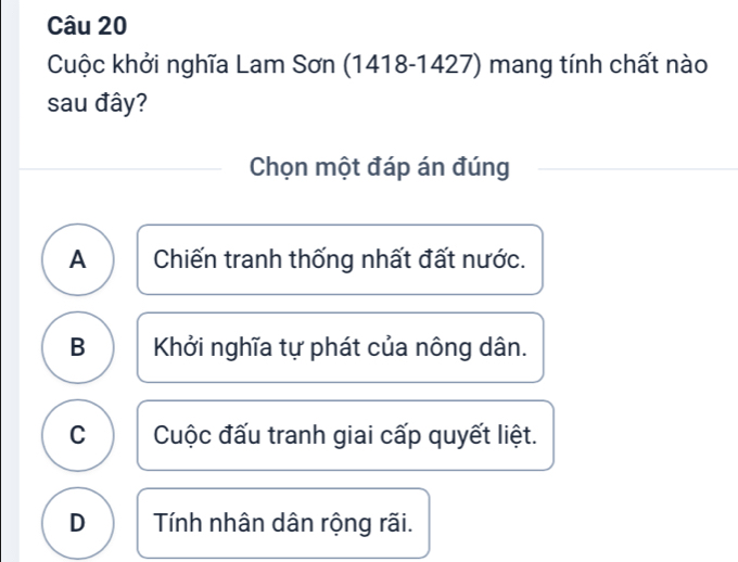 Cuộc khởi nghĩa Lam Sơn (1418-1427) mang tính chất nào
sau đây?
Chọn một đáp án đúng
A Chiến tranh thống nhất đất nước.
B Khởi nghĩa tự phát của nông dân.
C Cuộc đấu tranh giai cấp quyết liệt.
D Tính nhân dân rộng rãi.