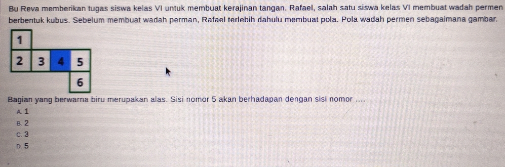 Bu Reva memberikan tugas siswa kelas VI untuk membuat kerajinan tangan. Rafael, salah satu siswa kelas VI membuat wadah permen
berbentuk kubus. Sebelum membuat wadah perman, Rafael terlebih dahulu membuat pola. Pola wadah permen sebagaimana gambar.
1
2 3 4 5
6
Bagian yang berwarna biru merupakan alas. Sisi nomor 5 akan berhadapan dengan sisi nomor ....
A. 1
B. 2
c. 3
D. 5