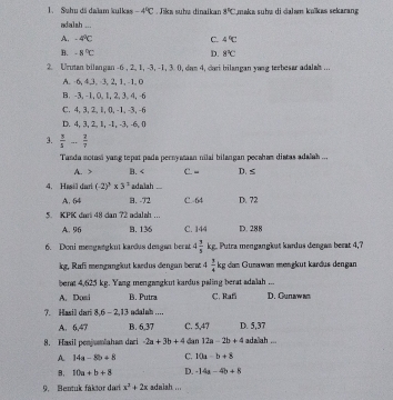 Suhu dã dalam kulkas -4°C Jiks subø dinaikan 8°C maka suha di dalam kuïkas sekarang 
adalsh ...
A. -4°C C. 4°C
B. -8°C 8°C
D.
2. Urutan bilangan -6 , 2, 1, -3, -1, 3. 0, dam 4, dari bilangan yang teebesar adalah ...
A. -6, 4,3, -3, 2, 1, -1, 0
B. -3,-1, 0, 1, 2, 3, 4, -6
C. 4, 3, 2, l, 0, -1, -3, -6
D. 4, 3, 2, 1, -1, -3, -6, 0
3.  3/3 ... 2/7 
Tanda sotasi yang tepat pada pernyatan nilai bilangan pecaham diatas adalah ...
A. > B. C. - D. ≤
4. Hasil duri (-2)^3* 3^2 adalah
A. 64 B. -72 C. 64 D. 72
5. KPK dar 48 dan 72 adalah ...
A. 96 B.136 C. 144 D. 288
6. Doni mengwøgknt kardus dengan ber at 4 3/5 kg Putra mengangkut kardus dengas berat 4,?
kg, Rafi mengangkut kærdus dengan bera 4 3/4 kg dan Gunawan mengkut kardus dengan
bert 4,625 kg. Yang mengangkut kardus paling berat adalah ...
A. Doni B. Putra C. Rafi D. Gunawan
7. Hasil dari 8. -2.13 adalah ....
A. 6.47 B. 6,37 C. 5,47 D. 5,37
8. Hasil penjumlahan dari -2a+3b+4 dan 12a-2b+4 ada ah ..
A 14a-8b+8 C. 10a-b+8
B. 10a+b+8 D. -14a-4b+8
9. Bentuk faktor dari x^2+2x adalah ...