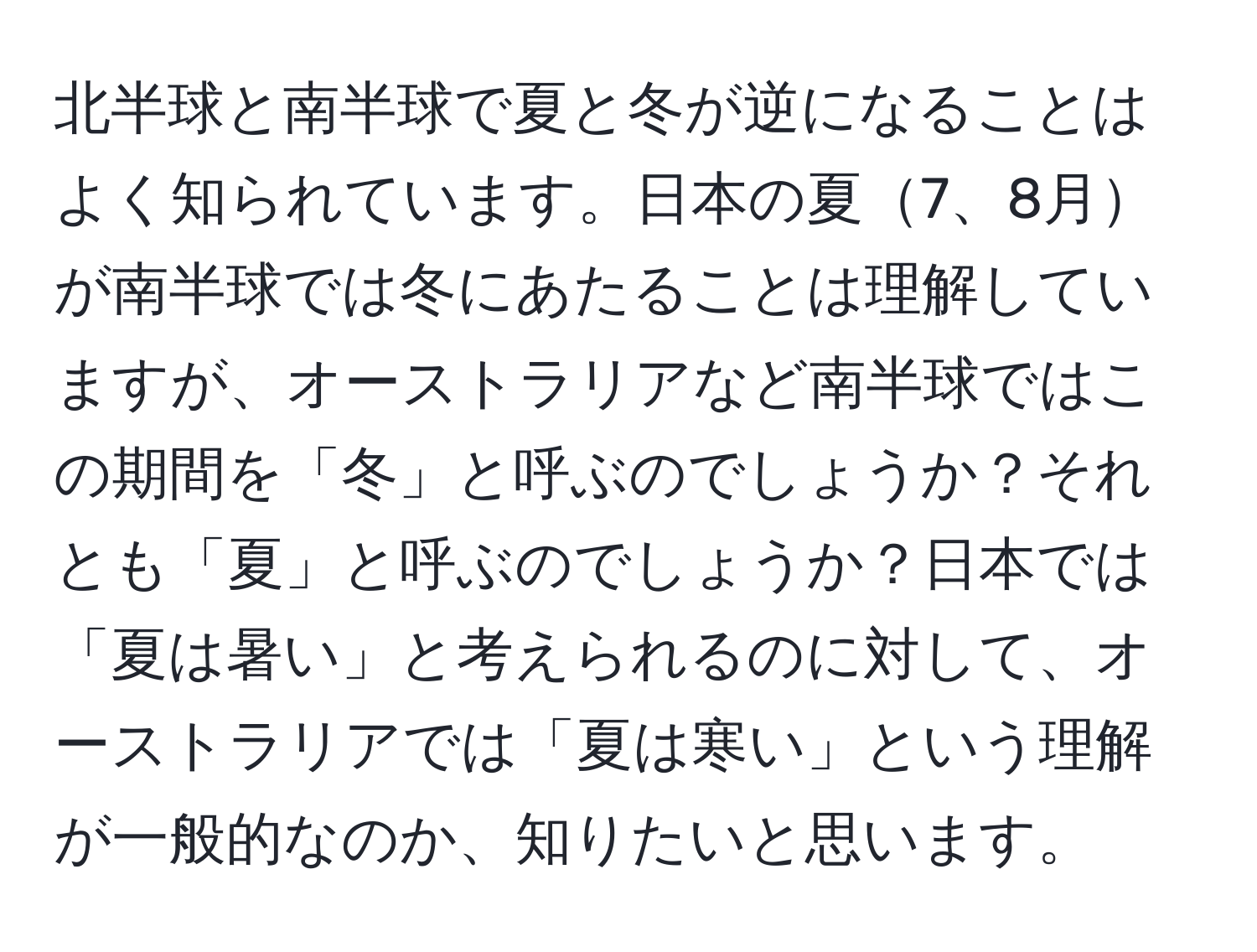 北半球と南半球で夏と冬が逆になることはよく知られています。日本の夏7、8月が南半球では冬にあたることは理解していますが、オーストラリアなど南半球ではこの期間を「冬」と呼ぶのでしょうか？それとも「夏」と呼ぶのでしょうか？日本では「夏は暑い」と考えられるのに対して、オーストラリアでは「夏は寒い」という理解が一般的なのか、知りたいと思います。