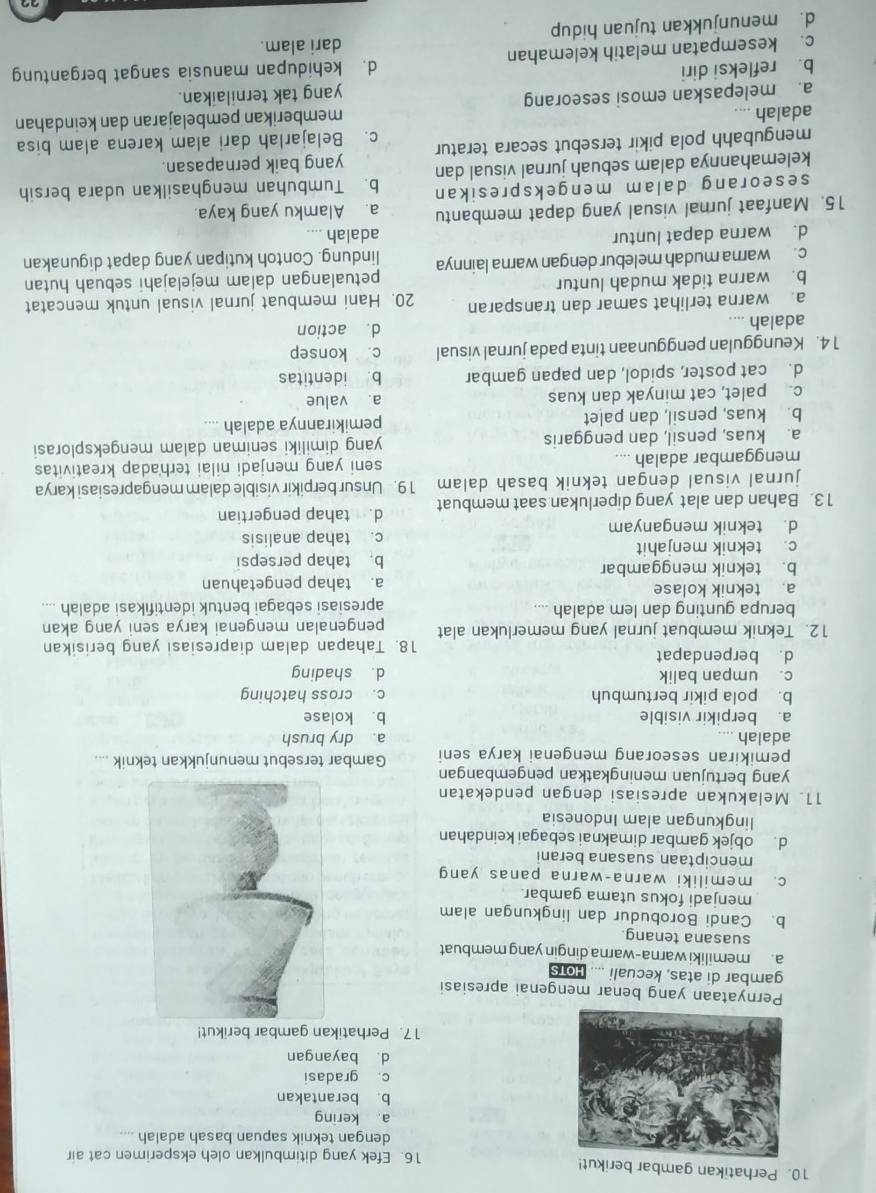 Perhatikan gambar berikut!
16. Efek yang ditimbulkan oleh eksperimen cat air
dengan teknik sapuan basah adalah
a kering
b. berantakan
c. gradasi
d. bayangan
17. Perhatikan gambar berikut!
Pernyataan yang benar mengenai apresiasi
gambar di atas, kecuali .... Hots
a. memiliki warna-warna dingin yang membuat
suasana tenang
b. Candi Borobudur dan lingkungan alam
menjadi fokus utama gambar.
c. memiliki warna-warna panas yang
menciptaan suasana berani
d. objek gambar dimaknai sebagai keindahan
lingkungan alam Indonesia
11. Melakukan apresiasi dengan pendekatan
yang bertujuan meningkatkan pengembangan
pemikiran seseorang mengenai karya seni Gambar tersebut menunjukkan teknik ....
adalah .... a. dry brush
a. berpikir visible b. kolase
b. pola pikir bertumbuh c. cross hatching
c. umpan balik d. shading
d. berpendapat
18. Tahapan dalam diapresiasi yang berisikan
12. Teknik membuat jurnal yang memerlukan alat pengenalan mengenai karya seni yang akan
berupa gunting dan lem adalah .... apresiasi sebagai bentuk identifıkasi adalah ....
a. teknik kolase a. tahap pengetahuan
b. teknik menggambar
b. tahap persepsi
c. teknik menjahit
d. teknik menganyam c. tahap analisis
13. Bahan dan alat yang diperlukan saat membuat d. tahap pengertian
jurnal visual dengan teknik basah dalam 19. Unsur berpikir visible dalam mengapresiasi karya
menggambar adalah .... seni yang menjadi nilai terhadap kreativitas
a. kuas, pensil, dan penggaris yang dimiliki seniman dalam mengeksplorasi
b. kuas, pensil, dan palet pemikirannya adalah ....
c. palet, cat minyak dan kuas a. value
d. cat poster, spidol, dan papan gambar b. identitas
1 4. Keunggulan penggunaan tinta pada jurnal visual c. konsep
adalah .... d. action
a. warna terlihat samar dan transparan 20. Hani membuat jurnal visual untuk mencatat
b. warna tidak mudah luntur
c. warna mudah melebur dengan warna lainnya petualangan dalam mejelajahi sebuah hutan
lindung. Contoh kutipan yang dapat digunakan
d. warna dapat luntur adalah ....
15. Manfaat jurnal visual yang dapat membantu a. Alamku yang kaya.
seseorang dalam mengekspresikan b. Tumbuhan menghasilkan udara bersih
kelemahannya dalam sebuah jurnal visual dan
mengubahh pola pikir tersebut secara teratur yang baik pernapasan.
adalah .... c. Belajarlah dari alam karena alam bisa
memberikan pembelajaran dan keindahan
a. melepaskan emosi seseorang
yang tak ternilaikan.
b. refleksi diri d. kehidupan manusia sangat bergantung
c. kesempatan melatih kelemahan dari alam.
d. menunjukkan tujuan hidup