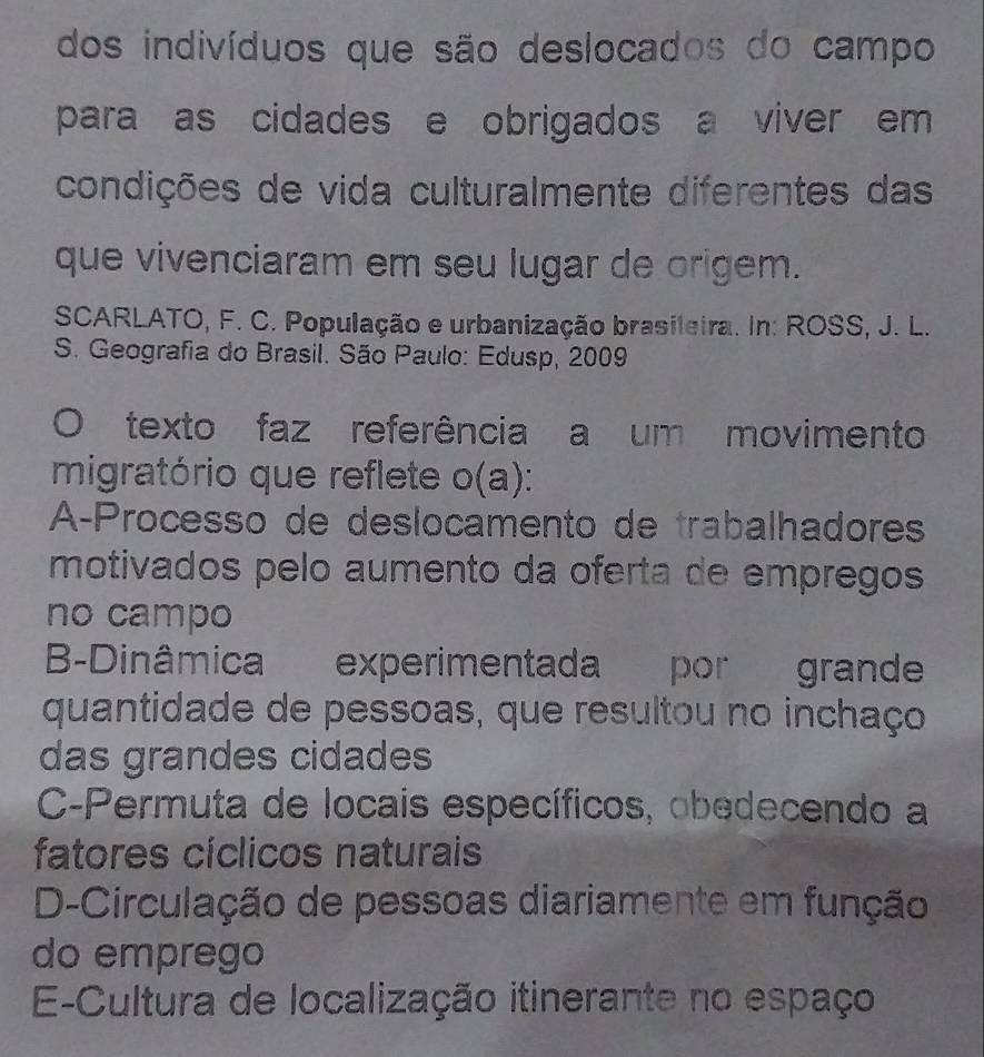 dos indivíduos que são deslocados do campo
para as cidades e obrigados a viver em 
condições de vida culturalmente diferentes das
que vivenciaram em seu lugar de origem.
SCARLATO, F. C. População e urbanização brasileira. In: ROSS, J. L.
S. Geografia do Brasil. São Paulo: Edusp, 2009
texto faz referência a um movimento
migratório que reflete o(a):
A-Processo de deslocamento de trabalhadores
motivados pelo aumento da oferta de empregos
no campo
B-Dinâmica experimentada por grande
quantidade de pessoas, que resultou no inchaço
das grandes cidades
C-Permuta de locais específicos, obedecendo a
fatores cíclicos naturais
D-Circulação de pessoas diariamente em função
do emprego
E-Cultura de localização itinerante no espaço