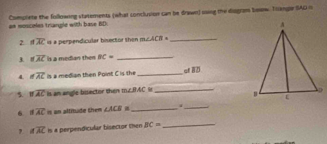 Complete the following statements (what conclusion can be drawn) using the disgram beow. Trangle SAD is 
an mosceles triangle with base BD : 
2. If overline AC is a perpendicular bisector then m∠ ACB= _ 
3. If overline AC is a median then BC= _ 
4、 If overline AC is a median then Point C is the _of overline BD
S. I overline AC is an angle bisector then m∠ BAC≌ _ 
6 i1 overline AC an altitude then ∠ ACB≌ _ ;_ 
? if overline AC is a perpendicular bisector then BC= _