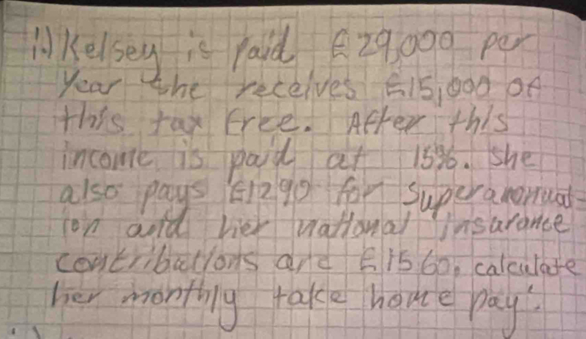 liKelseg is raid 29000 per
year the receives E15,bod oe 
this fax Erce. After this 
income is paid at 15% 6. she 
also pays E29D for Superamoruad 
on aold hier vational insarance 
contribatlons are E15 60, calculate 
her monthing take home pay