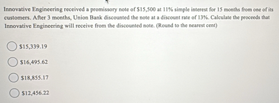 Innovative Engineering received a promissory note of $15,500 at 11% simple interest for 15 months from one of its
customers. After 3 months, Union Bank discounted the note at a discount rate of 13%. Calculate the proceeds that
Innovative Engineering will receive from the discounted note. (Round to the nearest cent)
$15,339.19
$16,495.62
$18,855.17
$12,456.22