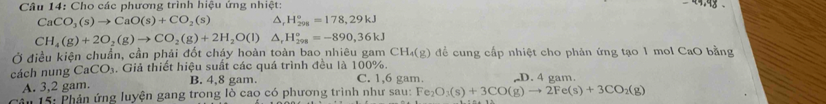 Cho các phương trình hiệu ứng nhiệt: +9,98
CaCO_3(s)to CaO(s)+CO_2(s) △ H_(298)°=178,29kJ
CH_4(g)+2O_2(g)to CO_2(g)+2H_2O(l) △, H_(298)°=-890,36kJ
Ở điều kiện chuẩn, cần phải đốt cháy hoàn toàn bao nhiêu gam để cung cấp nhiệt cho phản ứng tạo 1 mol CaO bằng CH_4(g)
cách nung CaCO_3. Giả thiết hiệu suất các quá trình đều là 100%.
A. 3, 2 gam. B. 4,8 gam.
C. 1,6 gam. D. 4 gam.
ăn 15: Phản ứng luyện gang trong lò cao có phương trình như sau: Fe_2O_3(s)+3CO(g)to 2Fe(s)+3CO_2(g)