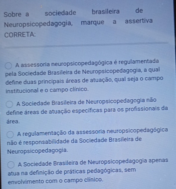 Sobre a sociedade brasileira de
Neuropsicopedagogia, marque a assertiva
CORRETA:
A assessoria neuropsicopedagógica é regulamentada
pela Sociedade Brasileira de Neuropsicopedagogia, a qual
define duas principais áreas de atuação, qual seja o campo
institucional e o campo clínico.
A Sociedade Brasileira de Neuropsicopedagogia não
define áreas de atuação específicas para os profissionais da
área.
A regulamentação da assessoria neuropsicopedagógica
não é responsabilidade da Sociedade Brasileira de
Neuropsicopedagogia.
A Sociedade Brasileira de Neuropsicopedagogia apenas
atua na definição de práticas pedagógicas, sem
envolvimento com o campo clínico.