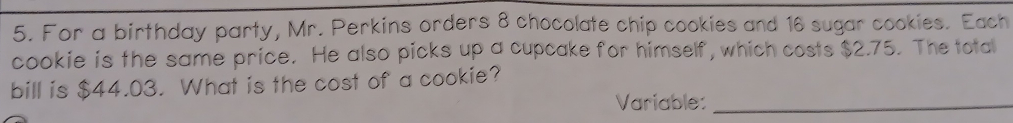 For a birthday party, Mr. Perkins orders 8 chocolate chip cookies and 16 sugar cookies. Each 
cookie is the same price. He also picks up a cupcake for himself, which costs $2.75. The total 
bill is $44.03. What is the cost of a cookie? 
Variable:_