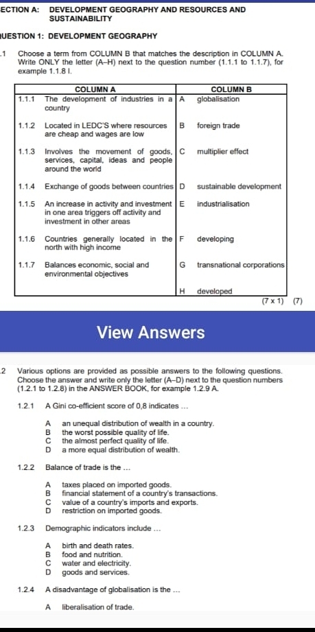 ECTION A: DEVELOPMENT GEOGRAPHY AND RESOURCES AND
SUSTAINABILITY
QUESTION 1: DEVELOPMENT GEOGRAPHY
1 Choose a term from COLUMN B that matches the description in COLUMN A.
Write ONLY the letter (A-H) next to the question number (1.1.1 to 1.1.7), for
example 1.1.8 l.
)
View Answers
2 Various options are provided as possible answers to the following questions.
Choose the answer and write only the letter (A-D) next to the question numbers
(1.2.1 to 1.2.8) in the ANSWER BOOK, for example 1.2.9 A
1.2.1 A Gini co-efficient score of 0,8 indicates …
A an unequal distribution of wealth in a country.
B the worst possible quality of life.
C the almost perfect quality of life.
D a more equal distribution of wealth.
1.2.2 Balance of trade is the ….
A taxes placed on imported goods.
B financial statement of a country's transactions.
C value of a country's imports and exports.
D restriction on imported goods.
1.2.3 Demographic indicators include …
Abirth and death rates.
B food and nutrition.
C water and electricity.
D goods and services.
1.2.4 A disadvantage of globalisation is the ...
A liberalisation of trade.