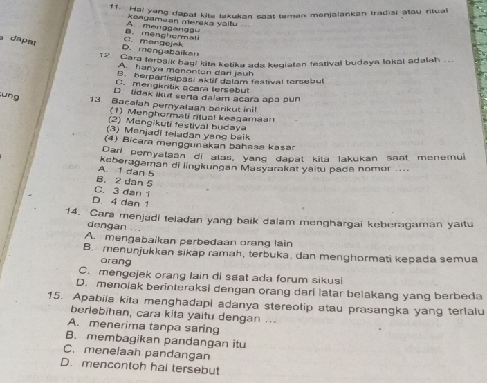 Hal yang dapat kita lakukan saat teman menjalankan tradisi atau ritual
keagamaan mereka yaitu ..
A. mengganggu
B. menghormati
dapat
C. mengejek
D. mengabaikan
12. Cara terbaik bagi kita ketika ada keqiatan festival budaya lokal adalah …
A. hanya menonton dari jauh
B. berpartisipasi aktif dalam festival tersebut
C. mengkritik acara tersebut
D. tidak ikut serta dalam acara apa pun
ung 13. Bacalah pernyataan berikut ini!
(1) Menghormati ritual keagamaan
(2) Mengikuti festival budaya
(3) Menjadi teladan yang baik
(4) Bicara menggunakan bahasa kasar
Dari pernyataan di atas, yang dapat kita lakukan saat menemui
keberagaman di lingkungan Masyarakat yaitu pada nomor ....
A. 1 dan 5
B. 2 dan 5
C. 3 dan 1
D. 4 dan 1
14. Cara menjadi teladan yang baik dalam menghargai keberagaman yaitu
dengan ...
A. mengabaikan perbedaan orang lain
B. menunjukkan sikap ramah, terbuka, dan menghormati kepada semua
orang
C. mengejek orang lain di saat ada forum sikusi
D. menolak berinteraksi dengan orang dari latar belakang yang berbeda
15. Apabila kita menghadapi adanya stereotip atau prasangka yang terlalu
berlebihan, cara kita yaitu dengan ...
A. menerima tanpa saring
B. membagikan pandangan itu
C. menelaah pandangan
D. mencontoh hal tersebut