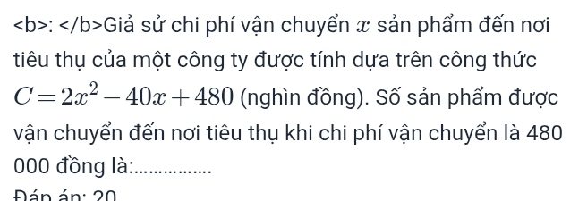 : :Giả sử chi phí vận chuyển x sản phẩm đến nơi 
tiêu thụ của một công ty được tính dựa trên công thức
C=2x^2-40x+480 (nghìn đồng). Số sản phẩm được 
vận chuyển đến nơi tiêu thụ khi chi phí vận chuyển là 480
000 đồng là:_ 
Đán án: 20