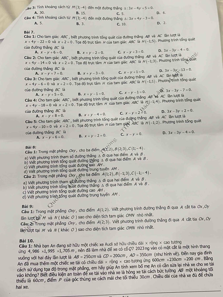 ầu 3: Tính khoảng cách từ M(3;-4) đến một đường thắng △ :3x-4y+5=0.
A. 30. B. 15. C. 5. D. 6.
Câu 4: Tính khoảng cách từ M(3;-4) đến một đường thắng △ :3x+4y-3=0
A. 5. B. 3. C. 10. D. 2.
Bài 7.
Câu 1: Cho tam giác ABC , biết phương trình tống quát của đường thẳng AB và AC lần lượt là
x+4y-22=0 và x+2=0. Tọa độ trực tâm H của tam giác ABC là H(-1;5). Phương trình tống quát
của đường thắng BC là
A. x-y+6=0. B. x+y-2=0. C. x-y+3=0. D. 3x-3y-4=0.
Câu 2: Cho tam giác A RC , biết phương trình tống quát của đường thắng AB và AC lãn lượt là
x+4y-14=0 và x+2=0. Tọa độ trực tâm H của tam giác ABC là H(-1;3). Phương trình tổng quát
của đường thắng BC là
A. x-y+7=0. B. x+y-3=0. C. x-y+1=0. D. 3x-3y-13=0.
Câu 3: Cho tam giác ABC , biết phương trình tổng quát của đường thắng AB và AC lân lượt là
x+4y-6=0 và x+2=0. Tọa độ trực tâm H của tam giác ABC là H(-1;1). Phương trình tống quát
của đường thầng BC là 3x-3y-7=0.
A. x-y+5=0. B. x+y-1=0. C. x-y-1=0. D.
Câu 4: Cho tam giác ABC , biết phương trình tống quát của đường thắng AB và AC lần lượt là
x+4y-18=0 và x+2=0.  Tọa độ trực tâm H của tam giác ABC là H(-1;4). Phương trình tổng quát
của đường thắng BC là D. 3x-3y+2=0.
A. x-y+8=0. B. x+y-4=0. C. x-y+2=0.
Câu 5: Cho tam giác A. 3C * , biết phương trình tổng quát của đường thắng AB và AC lần lượt là
x+4y-10=0 và x+2=0 Tọa độ trực tâm H của tam giác ABC là H(-1;2). Phương trình tổng quát
của đường thắng BC là D. 3x-3y-4=0.
A. x-y+6=0. B. x+y-2=0. C. x-y=0.
Bài 8:
Câu 1: Trong mặt phầng Oxy, cho ba điểm A(1;2),B(2;3),C(1;-4).
a) Viết phương trình tham số đường thẳng △ đi qua hai điểm A và B .
b) Viết phương trình tổng quát đường thắng △ đi qua hai điểm A và B .
c) Viết phương trình tổng quát đường cao AH .
d) Viết phương trình tổng quát đường trung tuyến AM .
Câu 2: Trong mặt phẳng Oxy, cho ba điểm A(1;2),B(-1;3),C(-1;-4).
a) Viết phương trình tham số đường thắng △ di qua hai điểm A và B .
b) Viết phương trình tổng quát đường thắng . △ C đi qua hai điểm A và B .
c) Viết phương trình tổng quát đường cao AH .
d) Viết phương trình tổng quát đường trung tuyến AM.
Bài 9:
Câu 1: Trong mặt phẳng Oxy, cho điểm A(1;2). Viết phương trình đường thẳng đi qua A cắt tia Ox, Oy
lần lượt tại M và N ( khác O ) sao cho diện tích tam giác OMN nhỏ nhất.
Câu 2: Trong mặt phẳng Oxy, cho điểm A(2;3). Viết phương trình đường thắng đi qua A cắt tia Ox , Oy
lần lượt tại M và N ( khác O ) sao cho diện tích tam giác OMN nhỏ nhất.
Bài 10.
Câu 1: Nhà bạn An đang sở hữu một chiếc xe Audi sở hữu chiều dài × rộng × cao tương
ứng 4,986* 1,995* 1,705m 7 , nên đã làm nhà để xe có cố Q7 2023 ng vào có mặt cắt là một hình thang
vuông với hai đáy lần lượt là AB=250cm và CD=200cm,AD=350cm (như hình vẽ). Đến nay gia đình
An đã mua thêm một chiếc xe tải có chiều dài × rộng × cao tương ứng 600cm * 230cm* 200cm.  Bằng
cách sử dụng tọa độ trong mặt phẳng, em hãy giúp An tính xem bố mẹ An có cần sửa lại nhà xe cho xe tải
vào không? Biết điều kiện an toàn để xe tải vào nhà xe là hông xe tải cách bức tường AB một khoảng tối
thiểu là 60cm , điểm P của góc thùng xe cách mái che tối thiểu 30cm . Chiều dài của nhà xe đủ để chứa
hai xe.