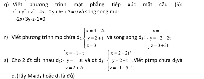 Viết phương trình mặt phẳng tiếp xúc mặt cầu (S):
x^2+y^2+z^2-4x-2y+6z+7=0 và song song mp:
-2x+3y-z-1=0
r) Viết phương trình mp chứa d_1.beginarrayl x=4-2t y=2+t z=3endarray. và song song d_2:beginarrayl x=1+t y=-2-2t z=3+3tendarray.
s) Cho 2 đt cắt nhau d_1:beginarrayl x=-1+t y=3t z=2+2tendarray. và dt d_2:beginarrayl x=2-2t' y=2+t' z=-1+5t'endarray. Viết ptmp chứa d_1 và
d_2 ( lấy M∈ d_1 hoặc d_2 là đủ)