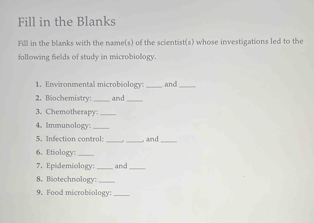 Fill in the Blanks 
Fill in the blanks with the name(s) of the scientist(s) whose investigations led to the 
following fields of study in microbiology. 
1. Environmental microbiology: _and_ 
2. Biochemistry: _and_ 
3. Chemotherapy:_ 
4. Immunology:_ 
5. Infection control: __, and_ 
6. Etiology:_ 
7. Epidemiology: _and_ 
8. Biotechnology:_ 
9. Food microbiology:_