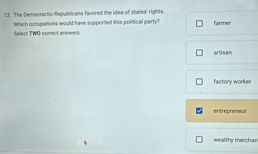 The Democractic-Republicans favored the idea of states' rights.
Which occupations would have supported this political party? farmer
Select TWO correct answers.
artisan
factory worker
entrepreneur
wealthy merchan