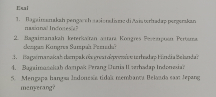 Esai 
1. Bagaimanakah pengaruh nasionalisme di Asia terhadap pergerakan 
nasional Indonesia? 
2. Bagaimanakah keterkaitan antara Kongres Perempuan Pertama 
dengan Kongres Sumpah Pemuda? 
3. Bagaimanakah dampak the great depression terhadap Hindia Belanda? 
4. Bagaimanakah dampak Perang Dunia II terhadap Indonesia? 
5. Mengapa bangsa Indonesia tidak membantu Belanda saat Jepang 
menyerang?