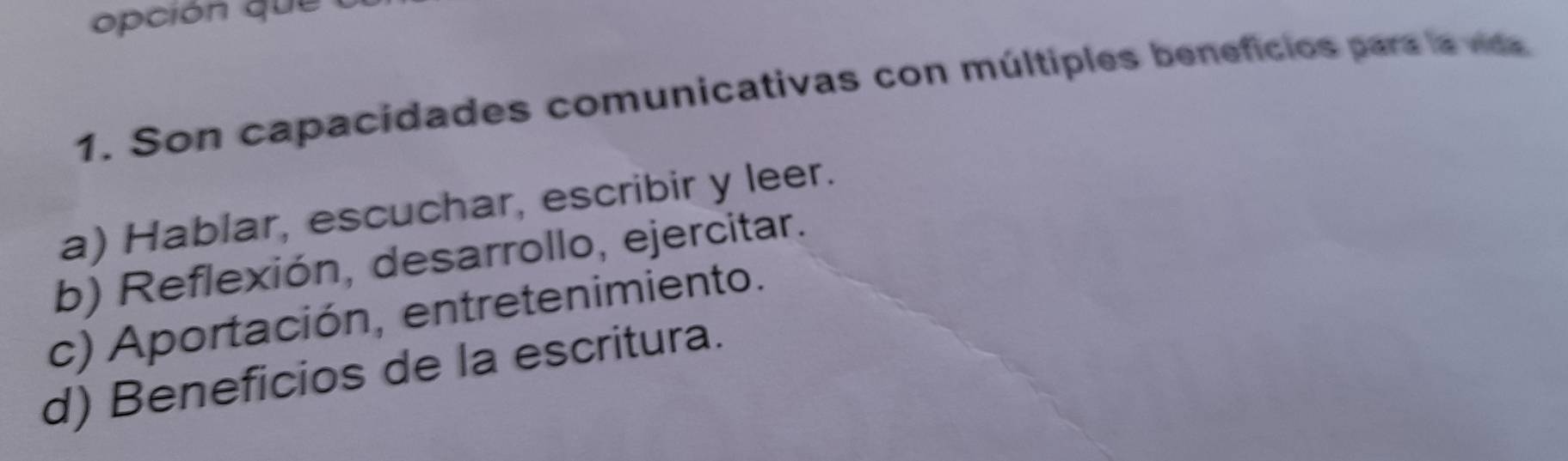 Son capacidades comunicativas con múltiples beneficios para la vida
a) Hablar, escuchar, escribir y leer.
b) Reflexión, desarrollo, ejercitar.
c) Aportación, entretenimiento.
d) Beneficios de la escritura.