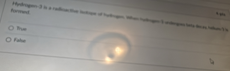 formed.
À gía
Hydrogen -3 is a radinactive iastique of tuitogen, When tuhgn -3 underges lsta decay, helu1
True
False