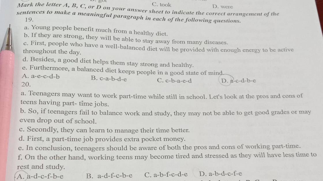 C. took D. were
Mark the letter A, B, C, or D on your answer sheet to indicate the correct arrangement of the
sentences to make a meaningful paragraph in each of the following questions.
19.
a. Young people benefit much from a healthy diet.
b. If they are strong, they will be able to stay away from many diseases.
c. First, people who have a well-balanced diet will be provided with enough energy to be active
throughout the day.
d. Besides, a good diet helps them stay strong and healthy.
e. Furthermore, a balanced diet keeps people in a good state of mind
A. : a-e-c-d-t 、
B. c-a-b-d-e
C. c-b-a-e-d D. a-c-d-b e
20.
a. Teenagers may want to work part-time while still in school. Let's look at the pros and cons of
teens having part- time jobs.
b. So, if teenagers fail to balance work and study, they may not be able to get good grades or may
even drop out of school.
c. Secondly, they can learn to manage their time better.
d. First, a part-time job provides extra pocket money.
e. In conclusion, teenagers should be aware of both the pros and cons of working part-time.
f. On the other hand, working teens may become tired and stressed as they will have less time to
rest and study.
A. a-d-c-f-b-e B. a-d-f-c-b-e C. a-b-f-c-d-e D. a-b-d-c-f-e