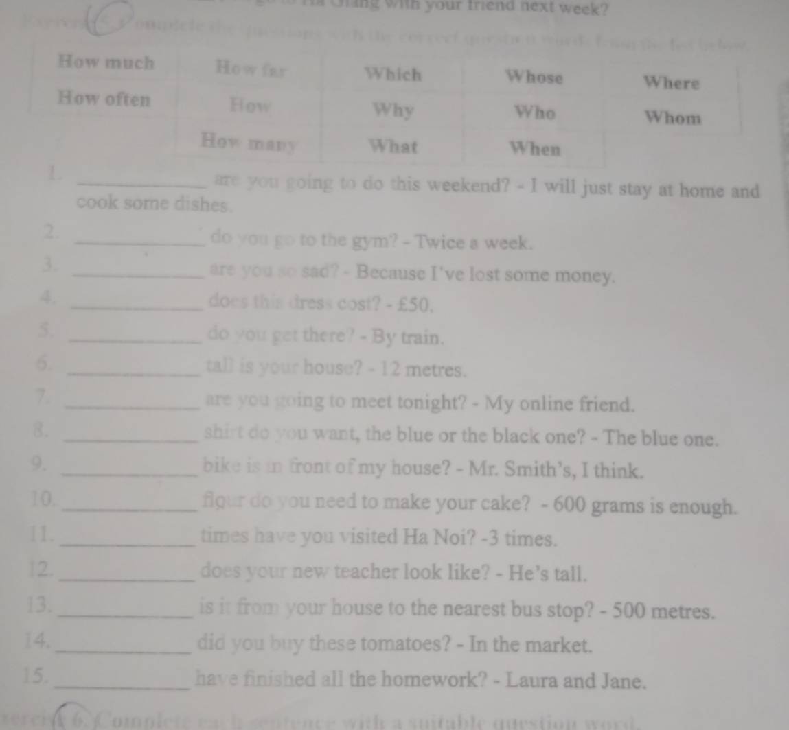 a Giang with your friend next week? 
Comple t e t 
are you going to do this weekend? - I will just stay at home and 
cook some dishes. 
2._ 
do you go to the gym? - Twice a week. 
3._ 
are you so sad? - Because I've lost some money. 
4. _does this dress cost? - £50. 
5. _do you get there? - By train. 
6. _tall is your house? - 12 metres. 
7._ 
are you going to meet tonight? - My online friend. 
8. _shirt do you want, the blue or the black one? - The blue one. 
9. _bike is in front of my house? - Mr. Smith’s, I think. 
10._ flour do you need to make your cake? - 600 grams is enough. 
11. _times have you visited Ha Noi? -3 times. 
12._ does your new teacher look like? - He’s tall. 
13._ is it from your house to the nearest bus stop? - 500 metres. 
14._ did you buy these tomatoes? - In the market. 
15._ have finished all the homework? - Laura and Jane. 
verci t 6 Complete each sentence with a suitable question word.