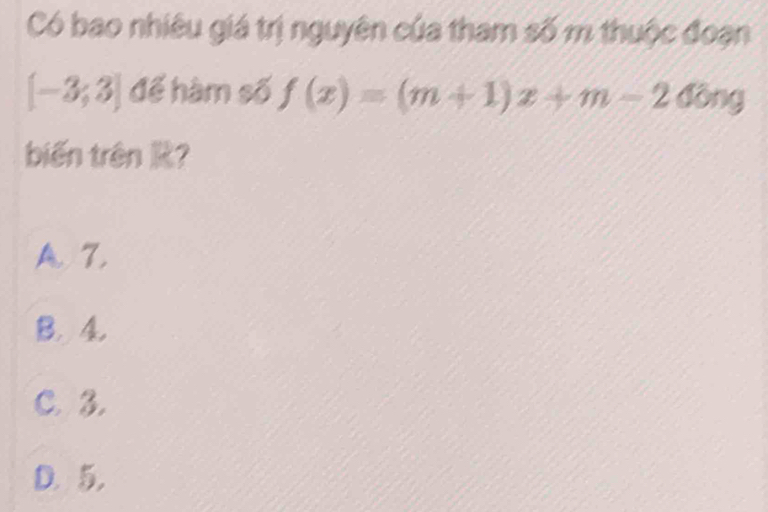 Có bao nhiêu giá trị nguyên của tham số m thuộc đoạn
[-3,3] để hàm số f(x)=(m+1)x+m-240ng
biến trên ?
A. 7.
B. 4.
C. 3.
D. 5.