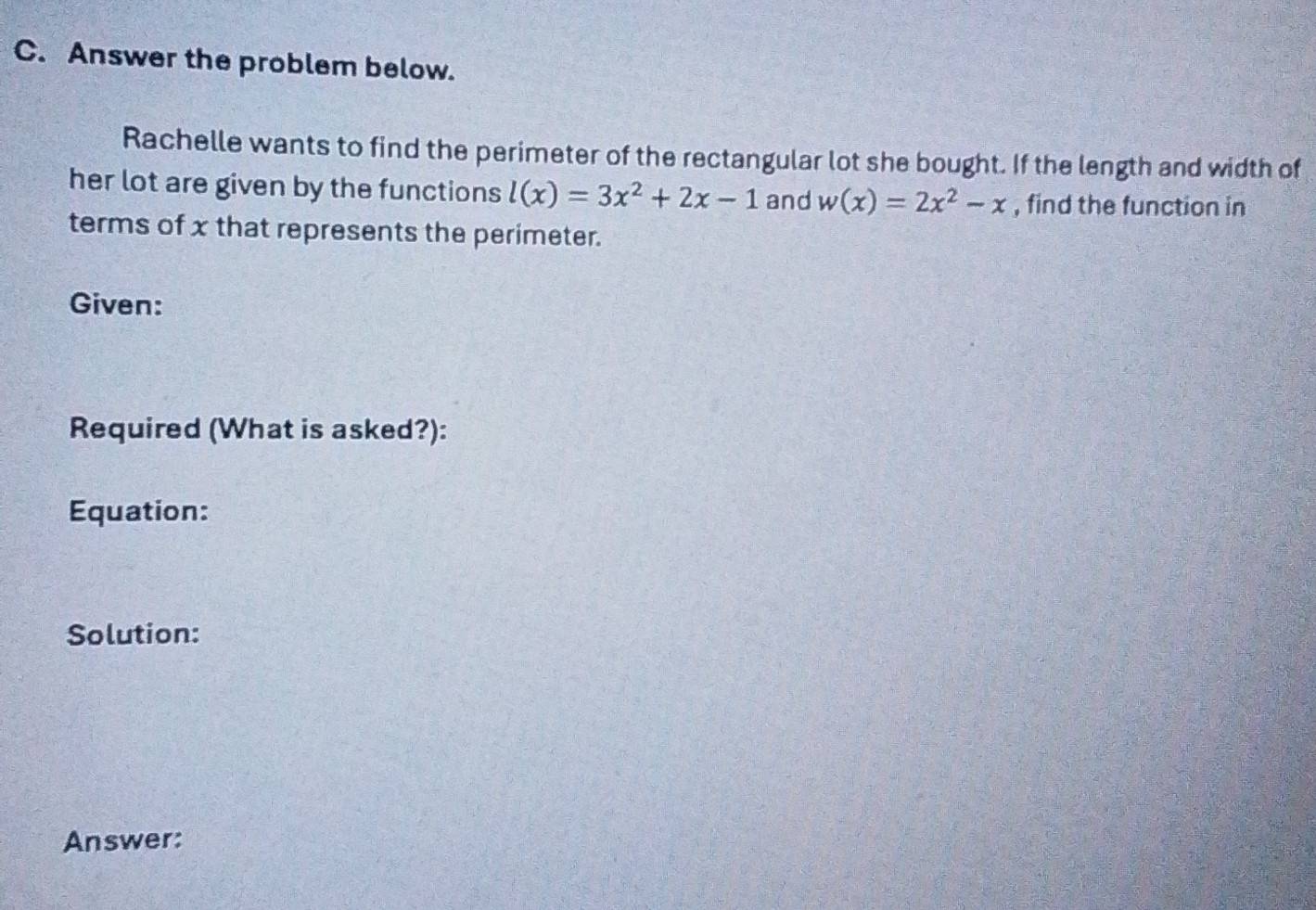 Answer the problem below. 
Rachelle wants to find the perimeter of the rectangular lot she bought. If the length and width of 
her lot are given by the functions l(x)=3x^2+2x-1 and w(x)=2x^2-x , find the function in 
terms of x that represents the perimeter. 
Given: 
Required (What is asked?): 
Equation: 
Solution: 
Answer: