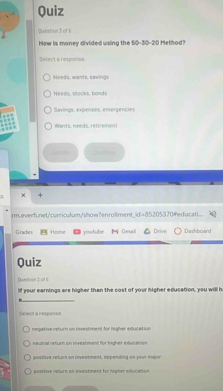 Quiz
Question 3 of 6
How is money divided using the 50 - 30 - 20 Method?
Select a response.
Needs, wants, savings
Needs, stocks, bonds
Savings, expenses, emergencies
Wants, needs, retirement
suen Centires
S × +
rm.everfi.net/curriculum/show?enrollment id=85205370 #educati...
Grades Home youtube Gmail Drive Dashboard
Quiz
Question 2 of 6
If your earnings are higher than the cost of your higher education, you will h
_
Select a response.
negative return on investment for higher education
neutral return on investment for higher education
positive return on investment, depending on your major
positive return on investment for higher education