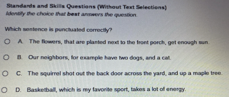 Standards and Skills Questions (Without Text Selections)
Identify the choice that best answers the question.
Which sentence is punctuated correctly?
A. The flowers, that are planted next to the front porch, get enough sun.
B. Our neighbors, for example have two dogs, and a cat.
C. The squirrel shot out the back door across the yard, and up a maple tree.
D. Basketball, which is my favorite sport, takes a lot of energy.