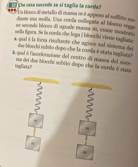 Che cosa succede se si taglia la corda? 
Un blocco di metallo di massa m è appeso al soffitto me- 
diante una molla. Una corda collegata al blocco regge 
un secondo blocco di uguale massa m, come mostrato 
nella figura. Se la corda che lega i blocchi viene tagliata: 
a. qual è la forza risultante che agisce sul sistema dei 
due blocchi subito dopo che la corda è stata tagliata? 
b. qual è l'accelerazione del centro di massa del siste- 
ma dei due blocchi subito dopo che la corda è stata 
tagliata? 
m 
m 
m 
m