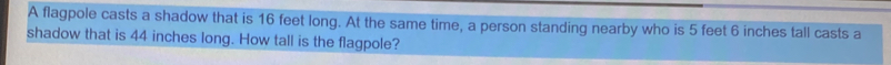 A flagpole casts a shadow that is 16 feet long. At the same time, a person standing nearby who is 5 feet 6 inches tall casts a 
shadow that is 44 inches long. How tall is the flagpole?