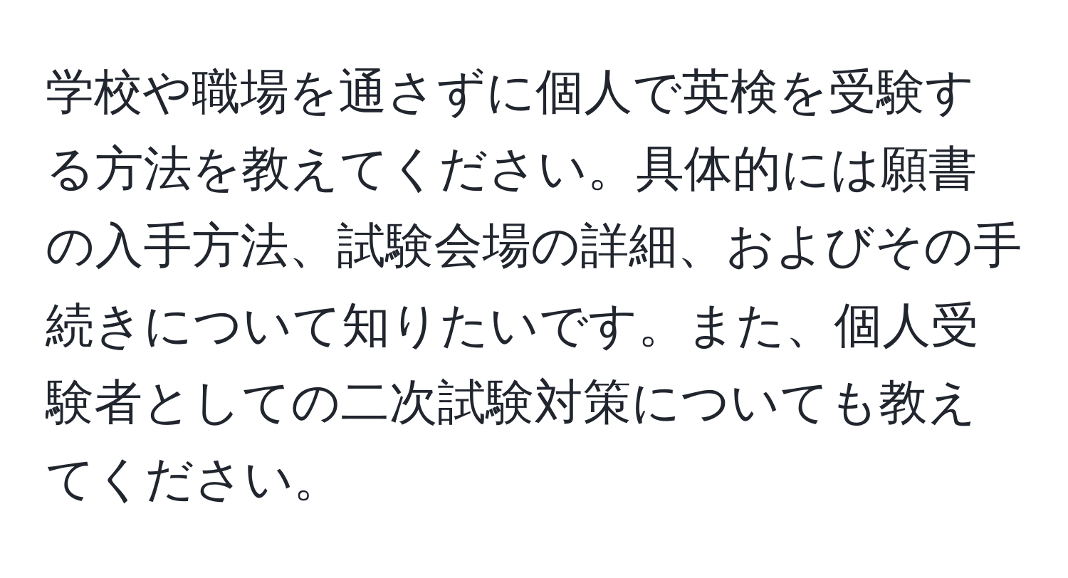 学校や職場を通さずに個人で英検を受験する方法を教えてください。具体的には願書の入手方法、試験会場の詳細、およびその手続きについて知りたいです。また、個人受験者としての二次試験対策についても教えてください。