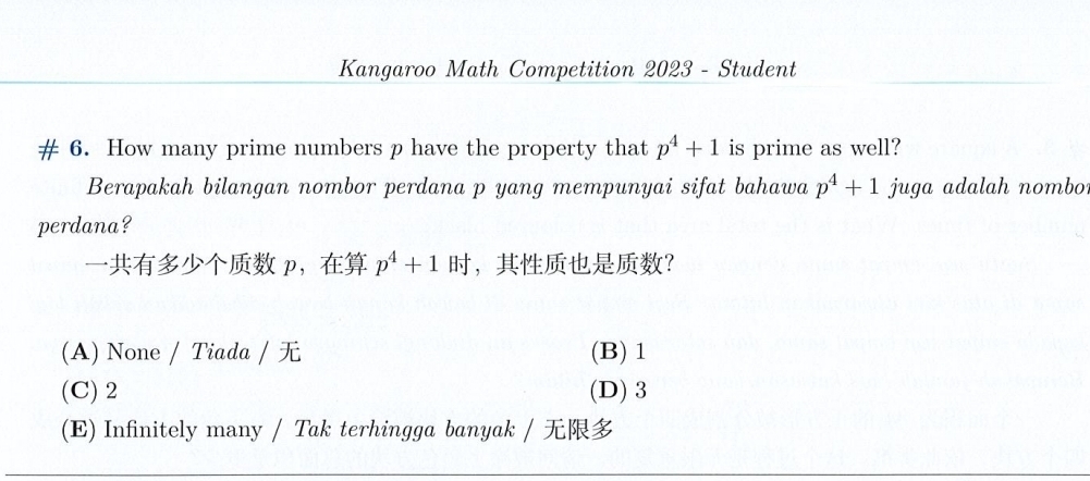 Kangaroo Math Competition 2023 - Student
# 6. How many prime numbers p have the property that p^4+1 is prime as well?
Berapakah bilangan nombor perdana p yang mempunyai sifat bahawa p^4+1 juga adalah nombo
perdana?
p， p^4+1 ，？
(A) None / Tiada / (B) 1
(C) 2 (D) 3
(E) Infinitely many / Tak terhingga banyak /