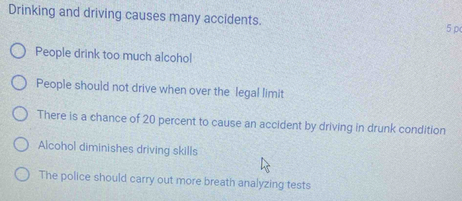 Drinking and driving causes many accidents.
5 p
People drink too much alcohol
People should not drive when over the legal limit
There is a chance of 20 percent to cause an accident by driving in drunk condition
Alcohol diminishes driving skills
The police should carry out more breath analyzing tests