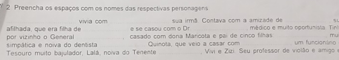 Preencha os espaços com os nomes das respectivas personagens 
vivia com _sua irmã. Contava com a amizade de __SL 
afilhada, que era filha de _e se casou com o Dr _médico e muito oportunista Tin) 
por vizinho o General _casado com dona Marcota e pai de cinco filhas _mu 
simpática e noiva do dentista _Quinota, que veio a casar com _um funcionário 
Tesouro muito bajulador, Lalá, noiva do Tenente _ Vivi e Zizi. Seu professor de violão e amigo e