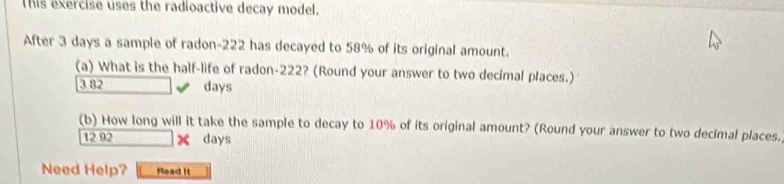 This exercise uses the radioactive decay model, 
After 3 days a sample of radon- 222 has decayed to 58% of its original amount. 
(a) What is the half-life of radon- 222? (Round your answer to two decimal places.)
3.82 days
(b) How long will it take the sample to decay to 10% of its original amount? (Round your answer to two decimal places.
12.92 χ days
Need Help? Pead it