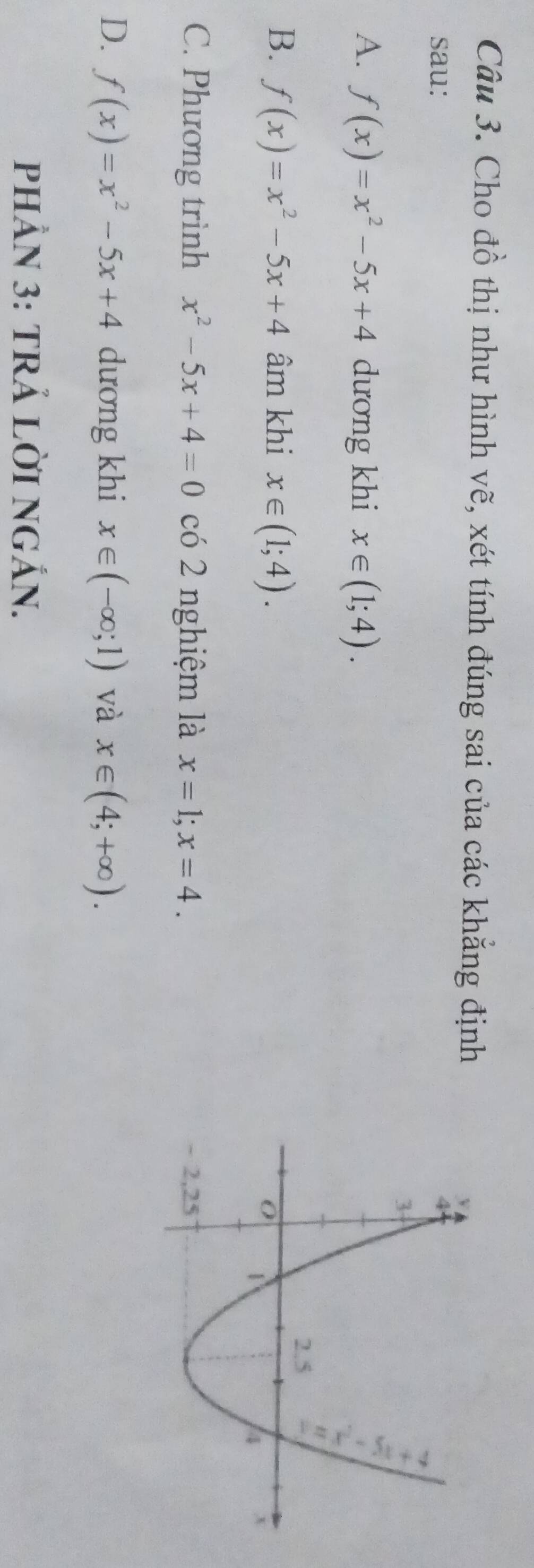 Cho đồ thị như hình vẽ, xét tính đúng sai của các khẳng định
sau:
A. f(x)=x^2-5x+4 dương khi x∈ (1;4).
B. f(x)=x^2-5x+4 âm khi x∈ (1;4).
C. Phương trình x^2-5x+4=0 có 2 nghiệm là x=1; x=4.
D. f(x)=x^2-5x+4 dương khi x∈ (-∈fty ;1) và x∈ (4;+∈fty ). 
PHÂN 3: TRẢ LỜI NGẢN.