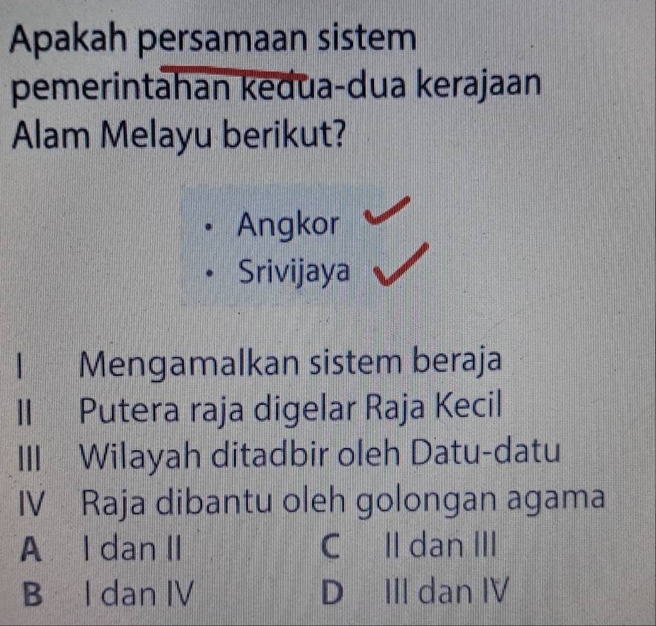 Apakah persamaan sistem
pemerintahan kedua-dua kerajaan
Alam Melayu berikut?
Angkor
Srivijaya
Mengamalkan sistem beraja
II Putera raja digelar Raja Kecil
III Wilayah ditadbir oleh Datu-datu
IV Raja dibantu oleh golongan agama
A l dan II C II dan III
B I dan IV D III dan IV