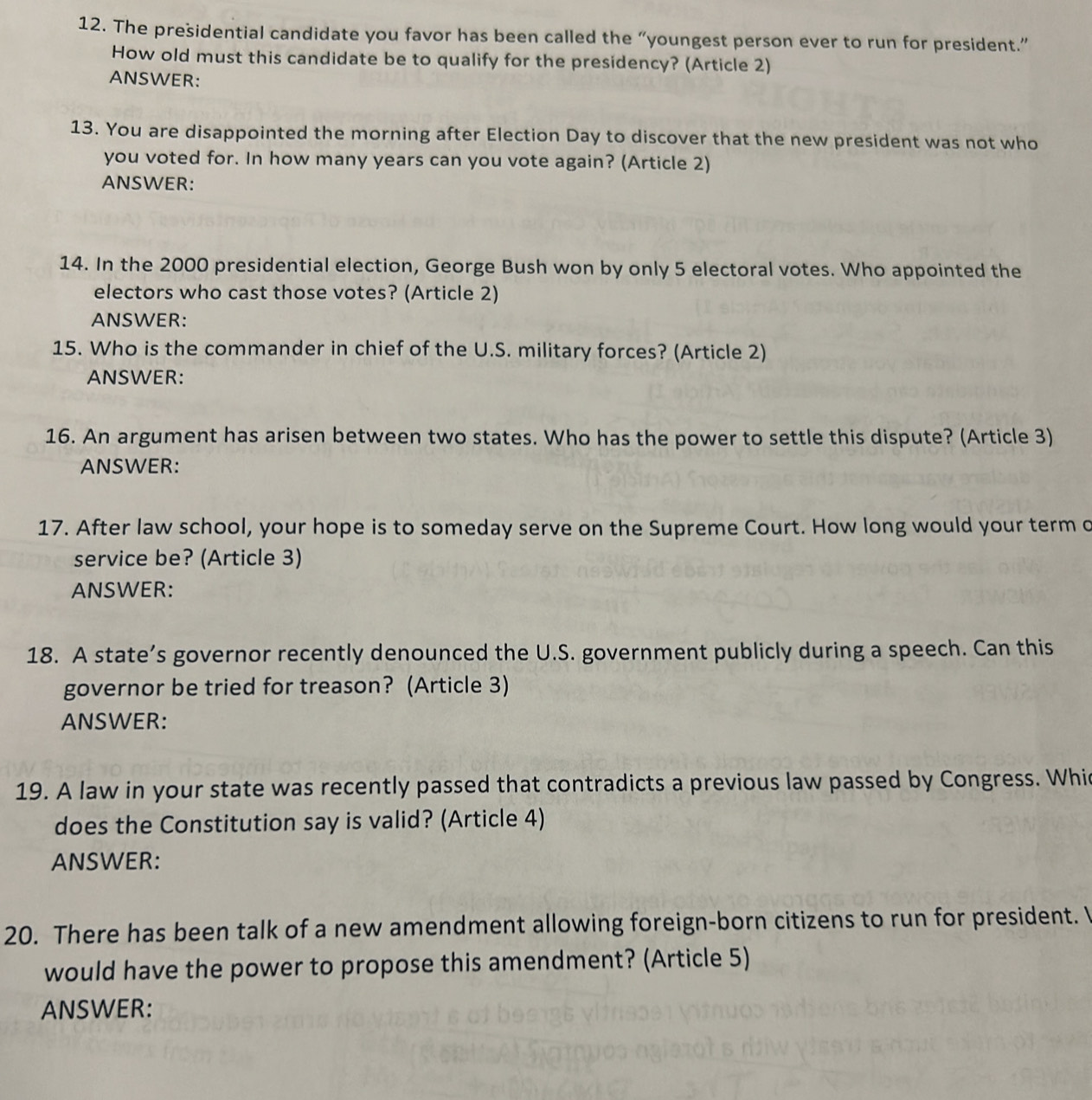 The presidential candidate you favor has been called the “youngest person ever to run for president.” 
How old must this candidate be to qualify for the presidency? (Article 2) 
ANSWER: 
13. You are disappointed the morning after Election Day to discover that the new president was not who 
you voted for. In how many years can you vote again? (Article 2) 
ANSWER: 
14. In the 2000 presidential election, George Bush won by only 5 electoral votes. Who appointed the 
electors who cast those votes? (Article 2) 
ANSWER: 
15. Who is the commander in chief of the U.S. military forces? (Article 2) 
ANSWER: 
16. An argument has arisen between two states. Who has the power to settle this dispute? (Article 3) 
ANSWER: 
17. After law school, your hope is to someday serve on the Supreme Court. How long would your term c 
service be? (Article 3) 
ANSWER: 
18. A state’s governor recently denounced the U.S. government publicly during a speech. Can this 
governor be tried for treason? (Article 3) 
ANSWER: 
19. A law in your state was recently passed that contradicts a previous law passed by Congress. Whic 
does the Constitution say is valid? (Article 4) 
ANSWER: 
20. There has been talk of a new amendment allowing foreign-born citizens to run for president. I 
would have the power to propose this amendment? (Article 5) 
ANSWER: