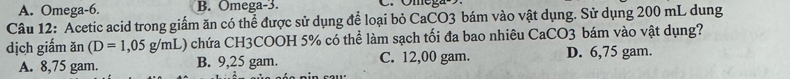 A. Omega-6. B. Omega-3.
Câu 12: Acetic acid trong giấm ăn có thể được sử dụng để loại bỏ CaCO3 bám vào vật dụng. Sử dụng 200 mL dung
dịch giấm ăn (D=1,05g/mL) () chứa CH3COOH 5% có thể làm sạch tối đa bao nhiêu CaCO3 bám vào vật dụng?
A. 8,75 gam. B. 9,25 gam. C. 12,00 gam. D. 6,75 gam.