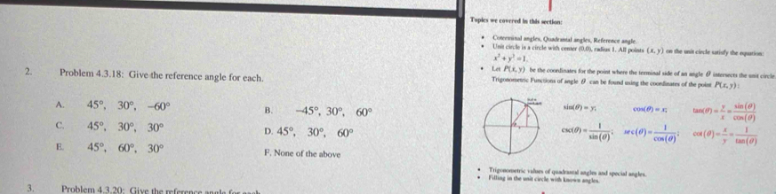 Topics we covered in this section:
Coterminal angles, Quadranial angles, Reference angle
Unit circle is a circle with center (0,0), radrus 1. All points (x,y) on the unit circle satisfy the equation:
x^2+y^2=1. 
Let P(x,y) be the coordinates for the point where the terminal side of an angle θ intersects the unit circle
2. Problem 4.3.18: Give the reference angle for each. Trigonometric Functions of angle θ can be found using the coondinates of the point P(x,y) :
A. 45°, 30°, -60° B. -45°, 30°, 60°
sin (θ )=y. cos (θ )=x_2 tan (θ )= y/x = sin (θ )/cos (θ ) 
C. 45°, 30°, 30° D. 45°, 30°, 60°
csc (θ )= 1/sin (θ ) . sec (θ )= 1/cos (θ )  cot (θ )= x/y = 1/tan (θ ) 
E. 45°, 60°, 30° F. None of the above
Trigonometric values of quadrantal angles and special angles.
Filling in the unit circle with known angles.
3. o em 4.3. 20 i e th er c