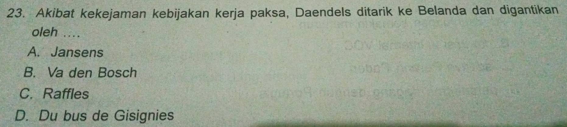 Akibat kekejaman kebijakan kerja paksa, Daendels ditarik ke Belanda dan digantikan
oleh ....
A. Jansens
B. Va den Bosch
C. Raffles
D. Du bus de Gisignies