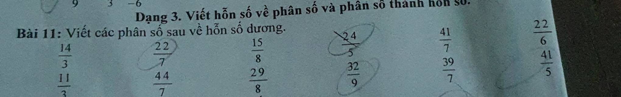 9 5 -6 
Dạng 3. Viết hỗn số về phân số và phân số thánh hon số. 
Bài 11: Viết các phân số sau về hỗn số dương.
 14/3 
 22/7 
 15/8 
 24/5 
 41/7 
 22/6 
 41/5 
 11/3 
 44/7 
 29/8 
 32/9 
 39/7 