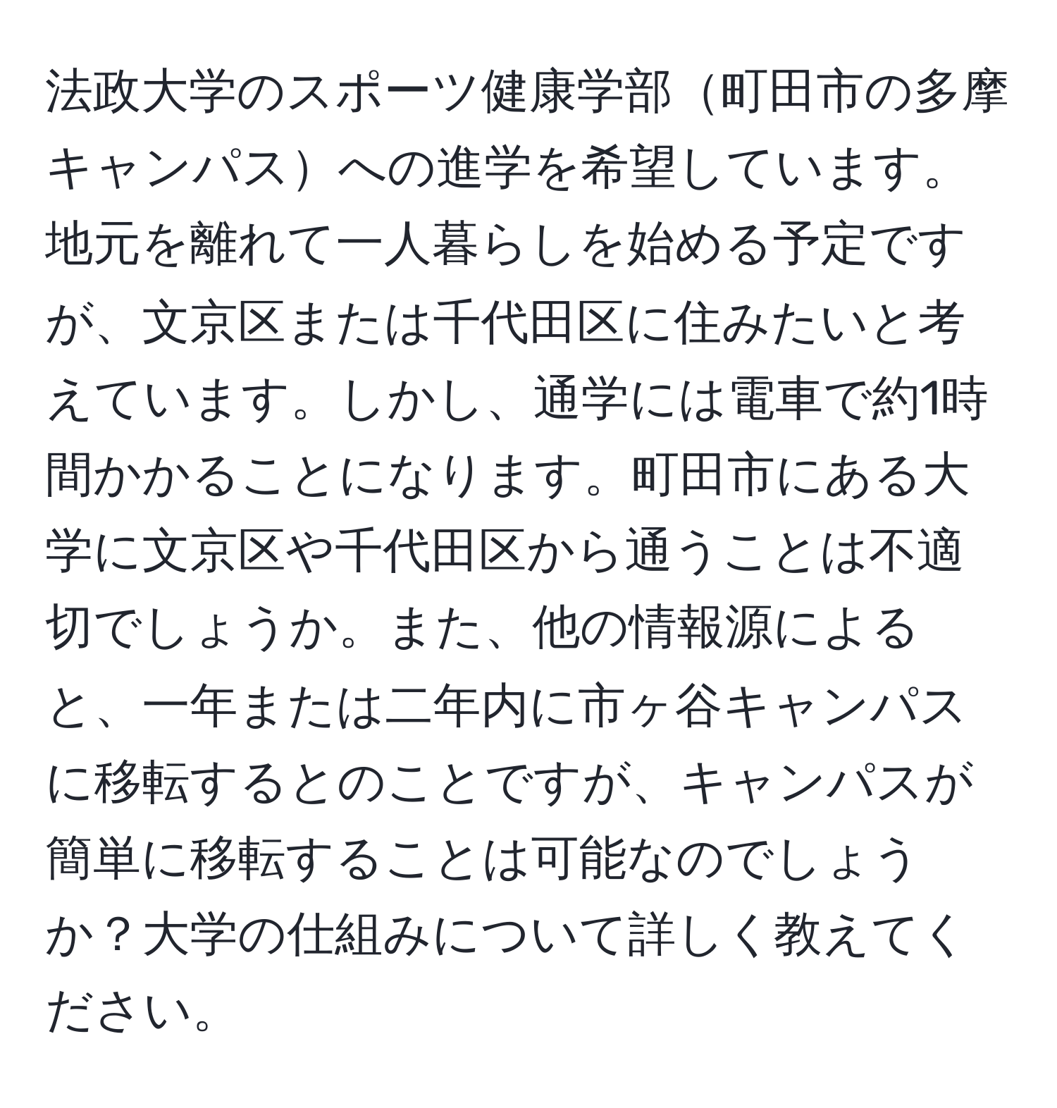 法政大学のスポーツ健康学部町田市の多摩キャンパスへの進学を希望しています。地元を離れて一人暮らしを始める予定ですが、文京区または千代田区に住みたいと考えています。しかし、通学には電車で約1時間かかることになります。町田市にある大学に文京区や千代田区から通うことは不適切でしょうか。また、他の情報源によると、一年または二年内に市ヶ谷キャンパスに移転するとのことですが、キャンパスが簡単に移転することは可能なのでしょうか？大学の仕組みについて詳しく教えてください。