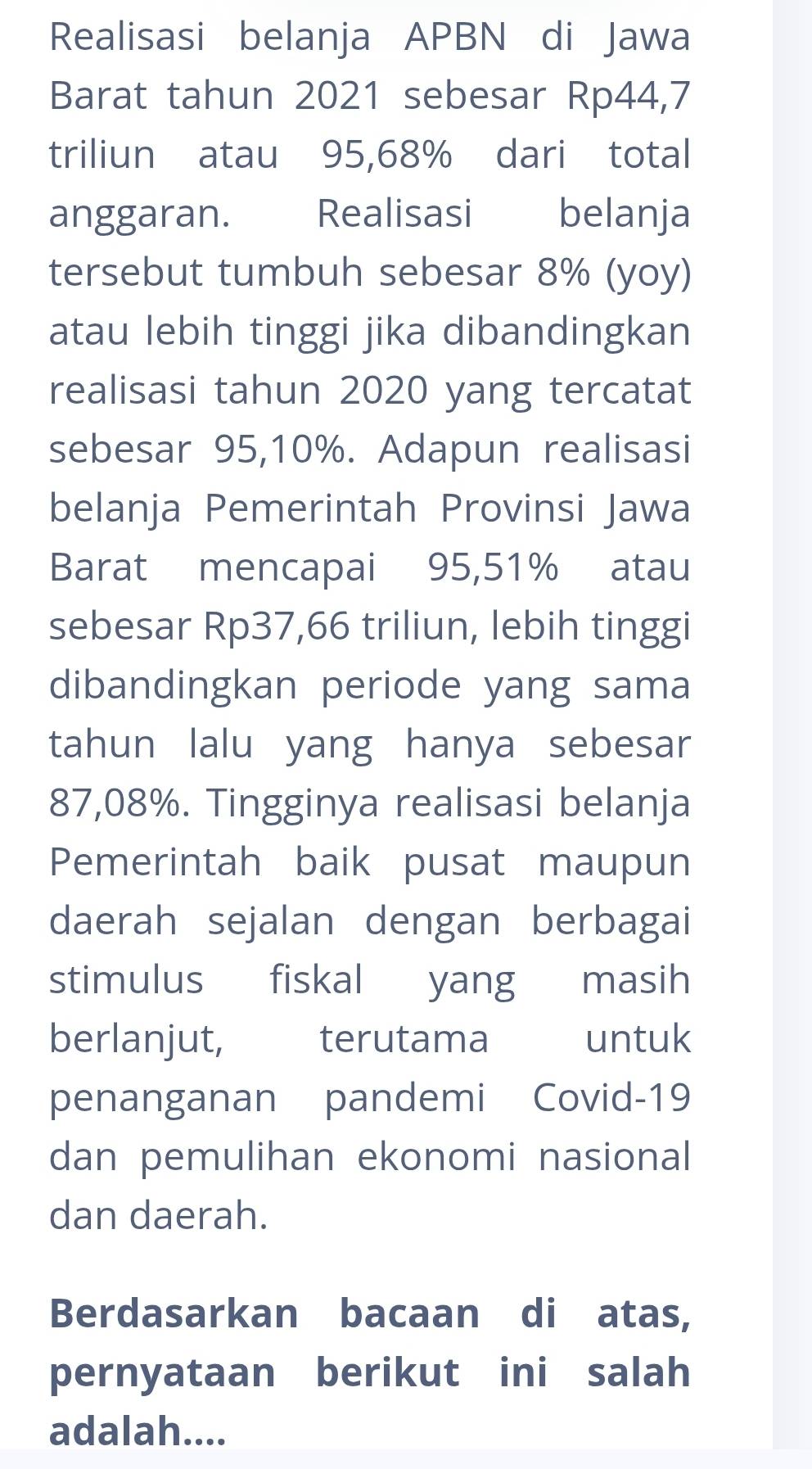 Realisasi belanja APBN di Jawa 
Barat tahun 2021 sebesar Rp44,7
triliun atau 95,68% dari total 
anggaran. Realisasi belanja 
tersebut tumbuh sebesar 8% (yoy) 
atau lebih tinggi jika dibandingkan 
realisasi tahun 2020 yang tercatat 
sebesar 95,10%. Adapun realisasi 
belanja Pemerintah Provinsi Jawa 
Barat mencapai 95,51% atau 
sebesar Rp37,66 triliun, lebih tinggi 
dibandingkan periode yang sama 
tahun lalu yang hanya sebesar
87,08%. Tingginya realisasi belanja 
Pemerintah baik pusat maupun 
daerah sejalan dengan berbagai 
stimulus fiskal yang masih 
berlanjut, terutama untuk 
penanganan pandemi Covid-19 
dan pemulihan ekonomi nasional 
dan daerah. 
Berdasarkan bacaan di atas, 
pernyataan berikut ini salah 
adalah....