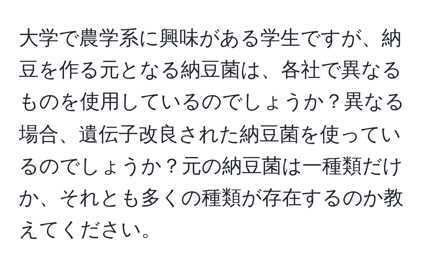 大学で農学系に興味がある学生ですが、納豆を作る元となる納豆菌は、各社で異なるものを使用しているのでしょうか？異なる場合、遺伝子改良された納豆菌を使っているのでしょうか？元の納豆菌は一種類だけか、それとも多くの種類が存在するのか教えてください。